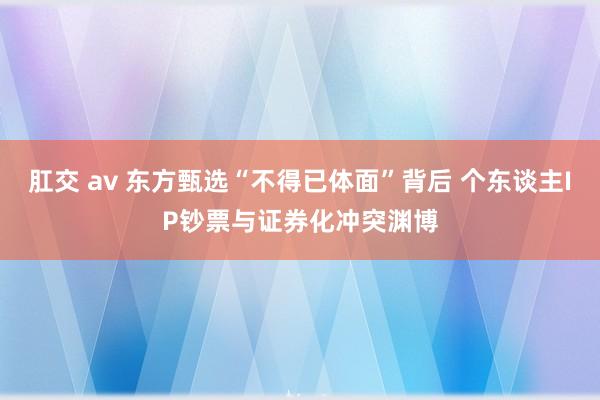 肛交 av 东方甄选“不得已体面”背后 个东谈主IP钞票与证券化冲突渊博