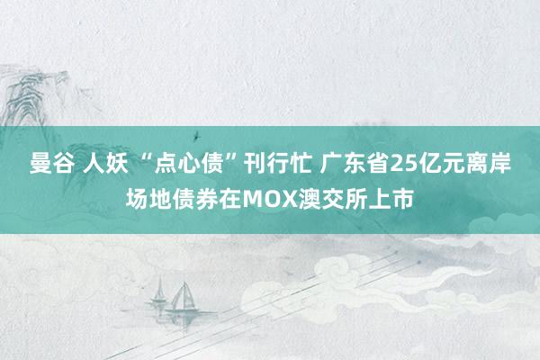 曼谷 人妖 “点心债”刊行忙 广东省25亿元离岸场地债券在MOX澳交所上市