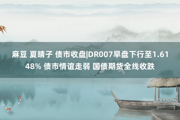 麻豆 夏晴子 债市收盘|DR007早盘下行至1.6148% 债市情谊走弱 国债期货全线收跌