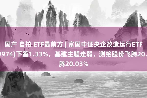 国产 自拍 ETF最前方 | 富国中证央企改造运行ETF(159974)下落1.33%，基建主题走弱，测绘股份飞腾20.03%