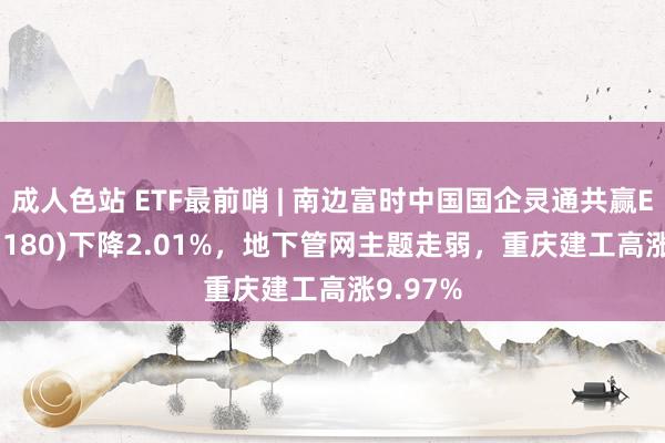 成人色站 ETF最前哨 | 南边富时中国国企灵通共赢ETF(517180)下降2.01%，地下管网主题走弱，重庆建工高涨9.97%