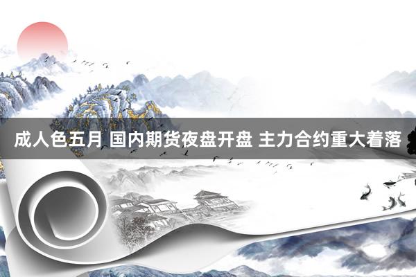 成人色五月 国内期货夜盘开盘 主力合约重大着落
