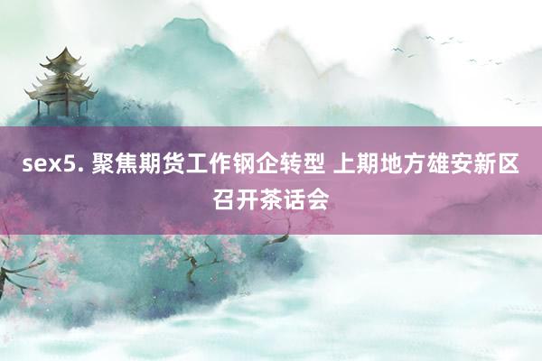 sex5. 聚焦期货工作钢企转型 上期地方雄安新区召开茶话会