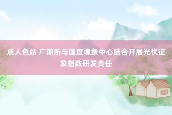 成人色站 广期所与国度境象中心结合开展光伏征象指数研发责任