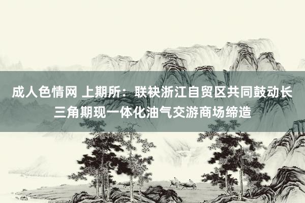 成人色情网 上期所：联袂浙江自贸区共同鼓动长三角期现一体化油气交游商场缔造