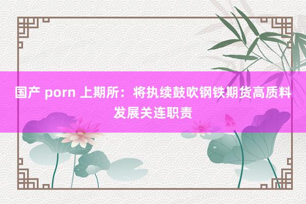 国产 porn 上期所：将执续鼓吹钢铁期货高质料发展关连职责