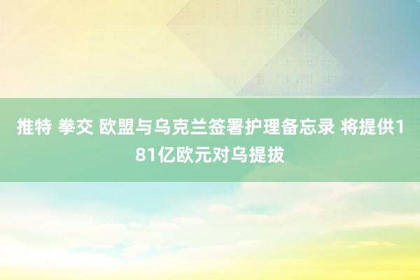 推特 拳交 欧盟与乌克兰签署护理备忘录 将提供181亿欧元对乌提拔