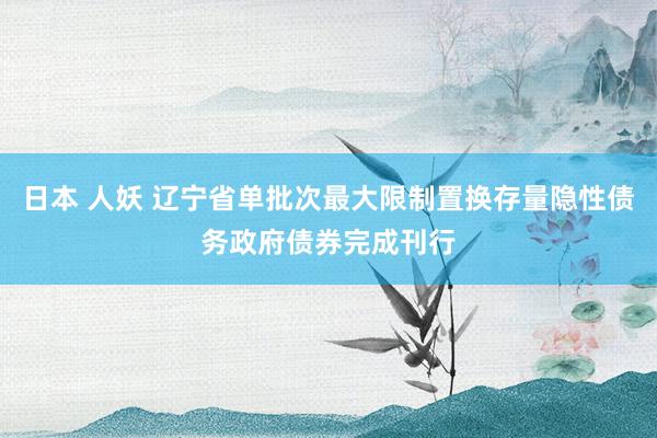 日本 人妖 辽宁省单批次最大限制置换存量隐性债务政府债券完成刊行