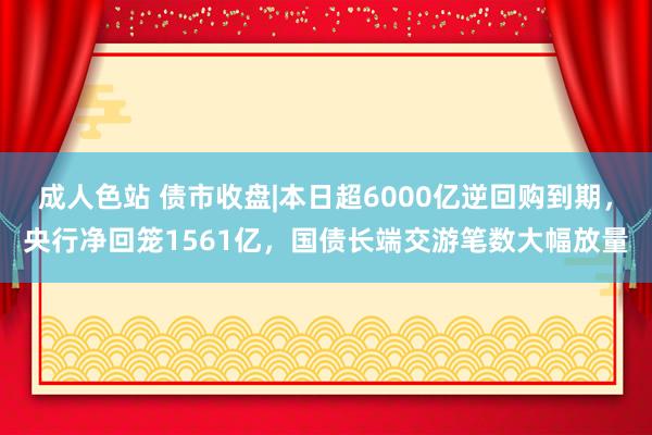 成人色站 债市收盘|本日超6000亿逆回购到期，央行净回笼1561亿，国债长端交游笔数大幅放量