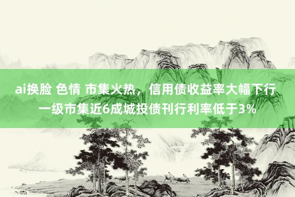 ai换脸 色情 市集火热，信用债收益率大幅下行 一级市集近6成城投债刊行利率低于3%