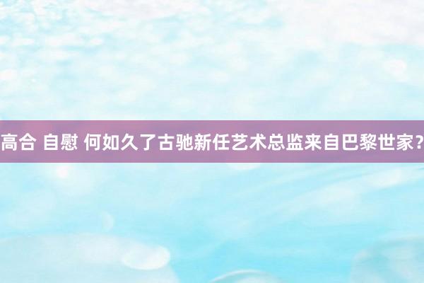 高合 自慰 何如久了古驰新任艺术总监来自巴黎世家？