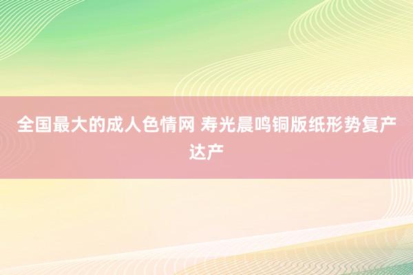 全国最大的成人色情网 寿光晨鸣铜版纸形势复产达产