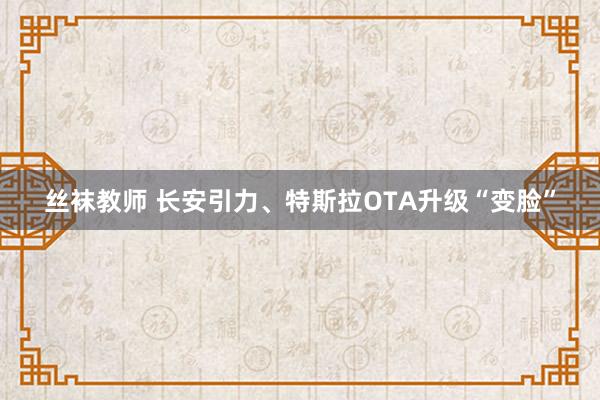 丝袜教师 长安引力、特斯拉OTA升级“变脸”