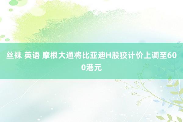 丝袜 英语 摩根大通将比亚迪H股狡计价上调至600港元