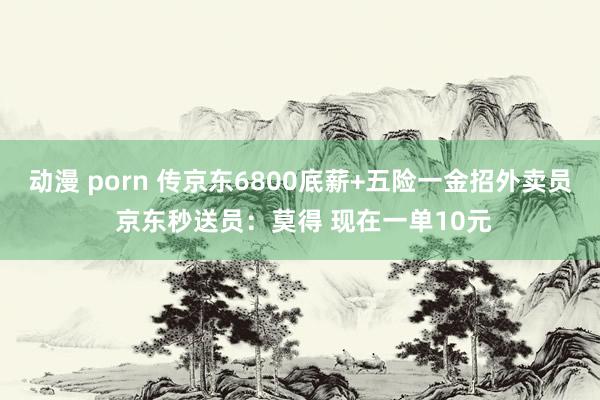 动漫 porn 传京东6800底薪+五险一金招外卖员 京东秒送员：莫得 现在一单10元