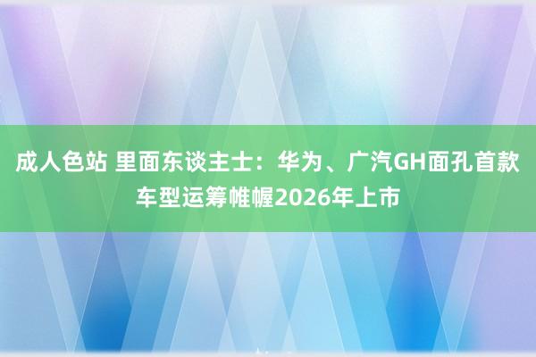 成人色站 里面东谈主士：华为、广汽GH面孔首款车型运筹帷幄2026年上市