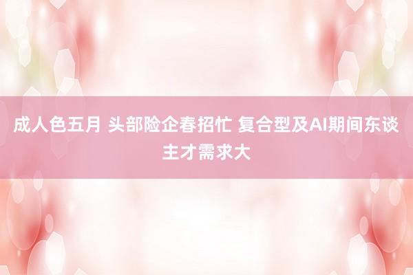 成人色五月 头部险企春招忙 复合型及AI期间东谈主才需求大