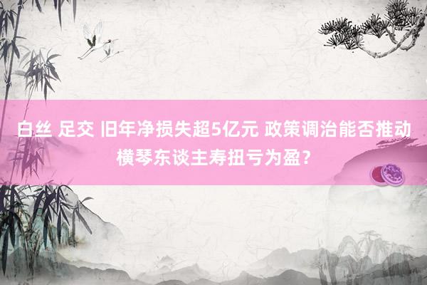 白丝 足交 旧年净损失超5亿元 政策调治能否推动横琴东谈主寿扭亏为盈？