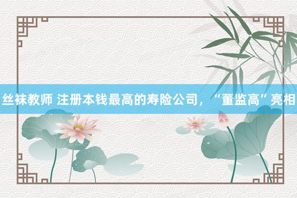 丝袜教师 注册本钱最高的寿险公司，“董监高”亮相