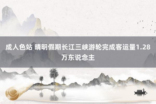 成人色站 晴明假期长江三峡游轮完成客运量1.28万东说念主