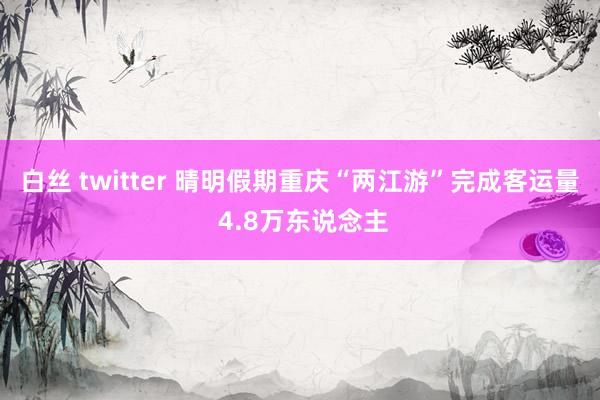 白丝 twitter 晴明假期重庆“两江游”完成客运量 4.8万东说念主