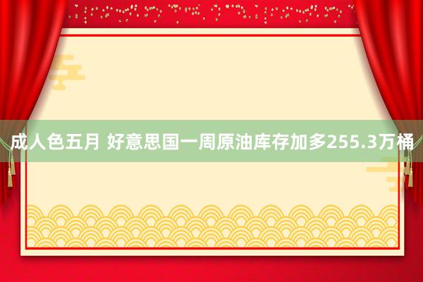 成人色五月 好意思国一周原油库存加多255.3万桶