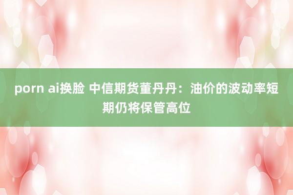 porn ai换脸 中信期货董丹丹：油价的波动率短期仍将保管高位